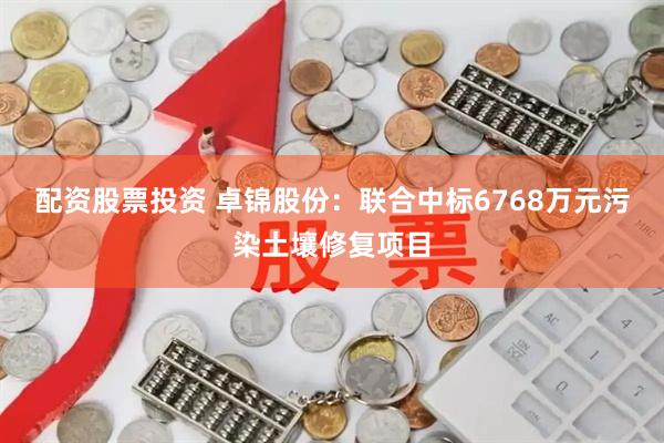 配资股票投资 卓锦股份：联合中标6768万元污染土壤修复项目