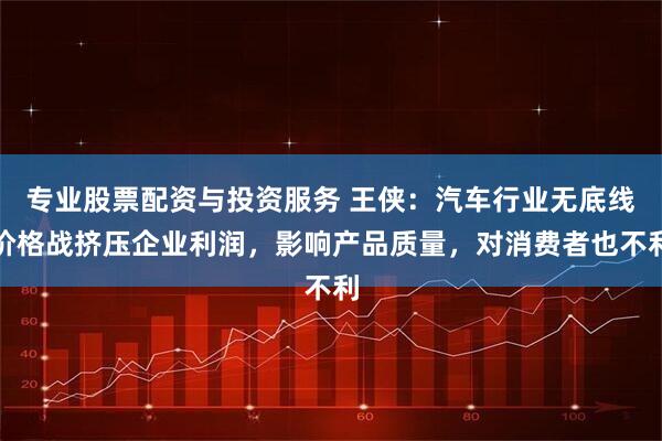 专业股票配资与投资服务 王侠：汽车行业无底线价格战挤压企业利润，影响产品质量，对消费者也不利