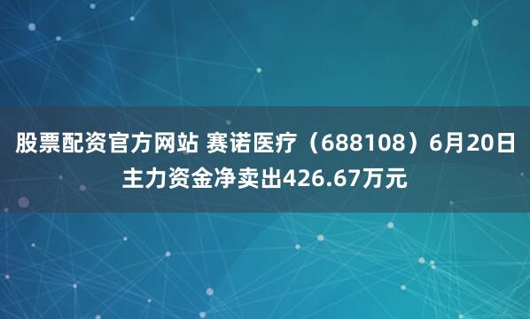 股票配资官方网站 赛诺医疗（688108）6月20日主力资金净卖出426.67万元