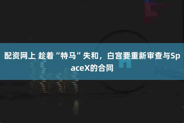 配资网上 趁着“特马”失和，白宫要重新审查与SpaceX的合同