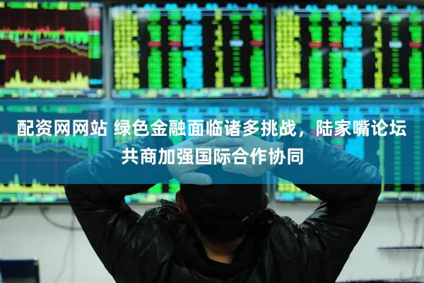 配资网网站 绿色金融面临诸多挑战，陆家嘴论坛共商加强国际合作协同
