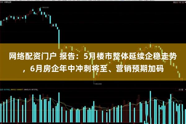 网络配资门户 报告：5月楼市整体延续企稳走势，6月房企年中冲刺将至、营销预期加码