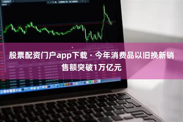 股票配资门户app下载 · 今年消费品以旧换新销售额突破1万亿元