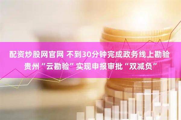 配资炒股网官网 不到30分钟完成政务线上勘验 贵州“云勘验”实现申报审批“双减负”