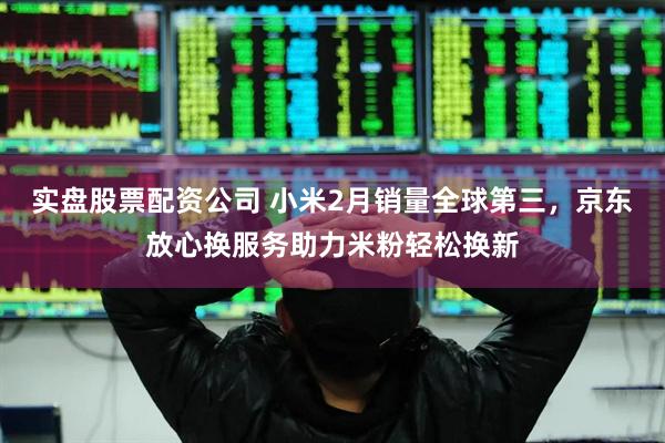 实盘股票配资公司 小米2月销量全球第三，京东放心换服务助力米粉轻松换新