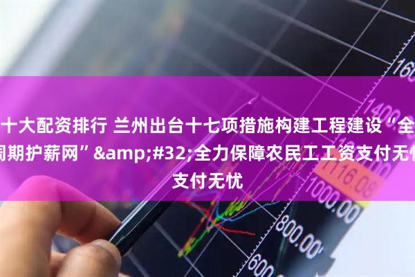 十大配资排行 兰州出台十七项措施构建工程建设“全周期护薪网”&#32;全力保障农民工工资支付无忧