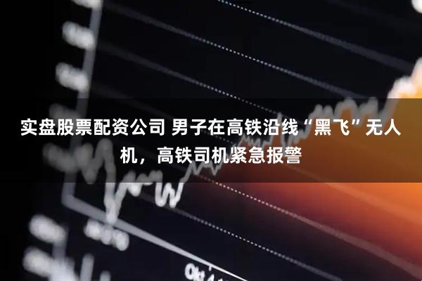 实盘股票配资公司 男子在高铁沿线“黑飞”无人机，高铁司机紧急报警