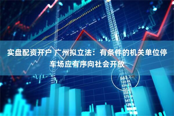 实盘配资开户 广州拟立法：有条件的机关单位停车场应有序向社会开放