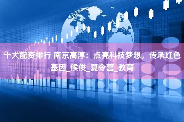 十大配资排行 南京高淳：点亮科技梦想，传承红色基因_候俊_夏令营_教育