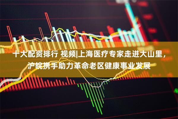 十大配资排行 视频|上海医疗专家走进大山里，沪皖携手助力革命老区健康事业发展