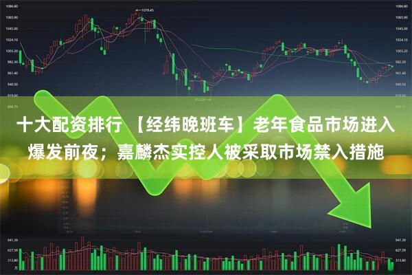 十大配资排行 【经纬晚班车】老年食品市场进入爆发前夜；嘉麟杰实控人被采取市场禁入措施