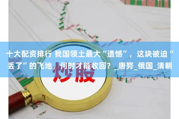 十大配资排行 我国领土最大“遗憾”，这块被迫“丢了”的飞地，何时才能收回？_唐努_俄国_清朝