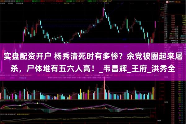 实盘配资开户 杨秀清死时有多惨？余党被圈起来屠杀，尸体堆有五六人高！_韦昌辉_王府_洪秀全