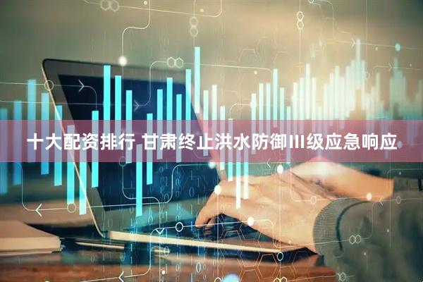 十大配资排行 甘肃终止洪水防御Ⅲ级应急响应