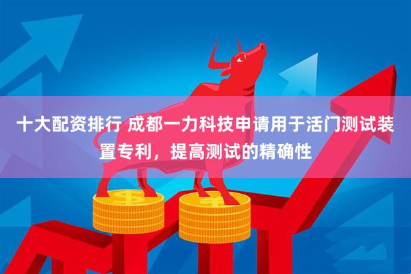 十大配资排行 成都一力科技申请用于活门测试装置专利，提高测试的精确性