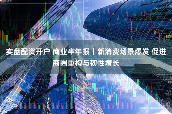 实盘配资开户 商业半年报｜新消费场景爆发 促进商圈重构与韧性增长