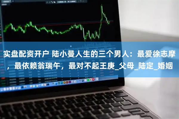 实盘配资开户 陆小曼人生的三个男人：最爱徐志摩，最依赖翁瑞午，最对不起王庚_父母_陆定_婚姻
