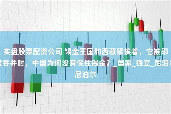 实盘股票配资公司 锡金王国和西藏紧挨着，它被印度吞并时，中国为何没有保住锡金？_国家_独立_尼泊尔