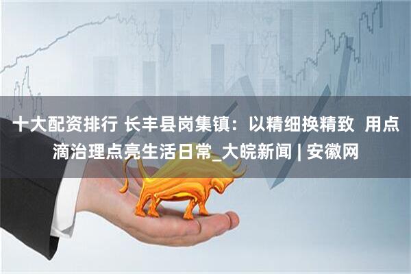 十大配资排行 长丰县岗集镇：以精细换精致  用点滴治理点亮生活日常_大皖新闻 | 安徽网