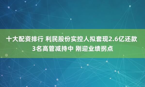 十大配资排行 利民股份实控人拟套现2.6亿还款 3名高管减持中 刚迎业绩拐点