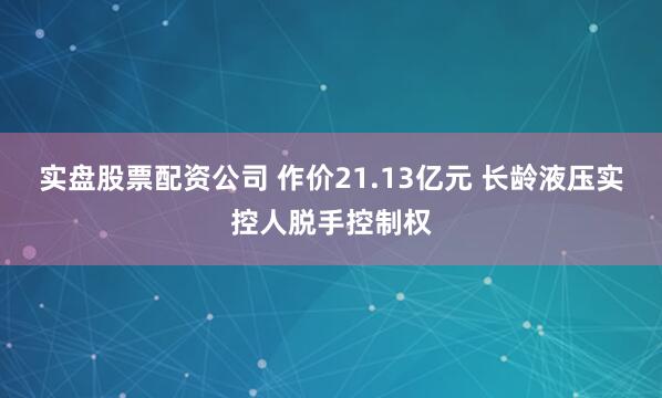实盘股票配资公司 作价21.13亿元 长龄液压实控人脱手控制权