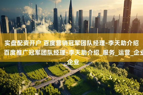 实盘配资开户 百度营销冠军团队经理-李天助介绍，百度推广冠军团队经理-李天助介绍_服务_运营_企业