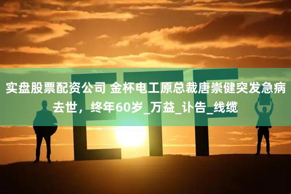 实盘股票配资公司 金杯电工原总裁唐崇健突发急病去世，终年60岁_万益_讣告_线缆