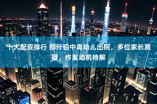 十大配资排行 部分铅中毒幼儿出院，多位家长质疑，作案动机待解