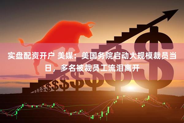 实盘配资开户 美媒：美国务院启动大规模裁员当日，多名被裁员工流泪离开