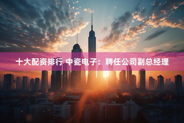 十大配资排行 中瓷电子：聘任公司副总经理
