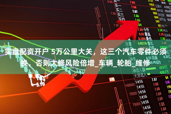 实盘配资开户 5万公里大关，这三个汽车零件必须换，否则大修风险倍增_车辆_轮胎_维修