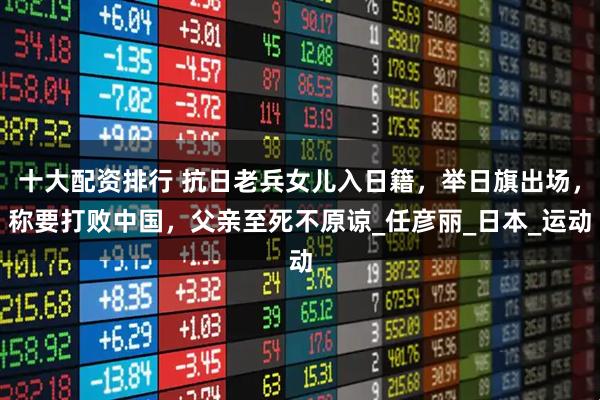 十大配资排行 抗日老兵女儿入日籍，举日旗出场，称要打败中国，父亲至死不原谅_任彦丽_日本_运动