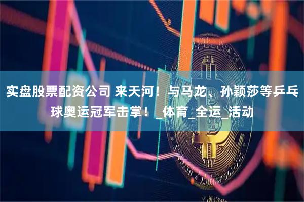 实盘股票配资公司 来天河！与马龙、孙颖莎等乒乓球奥运冠军击掌！_体育_全运_活动
