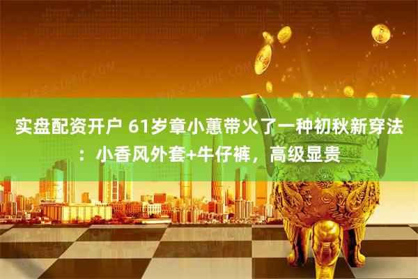 实盘配资开户 61岁章小蕙带火了一种初秋新穿法：小香风外套+牛仔裤，高级显贵