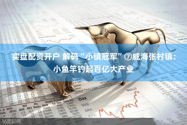 实盘配资开户 解码“小镇冠军”⑦威海张村镇：小鱼竿钓起百亿大产业