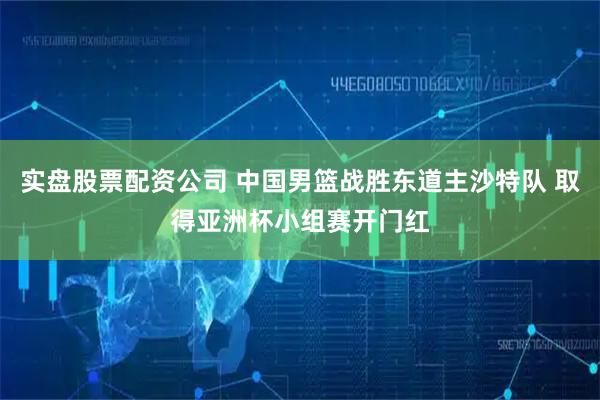 实盘股票配资公司 中国男篮战胜东道主沙特队 取得亚洲杯小组赛开门红
