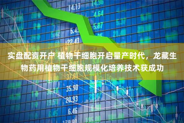 实盘配资开户 植物干细胞开启量产时代，龙藏生物药用植物干细胞规模化培养技术获成功