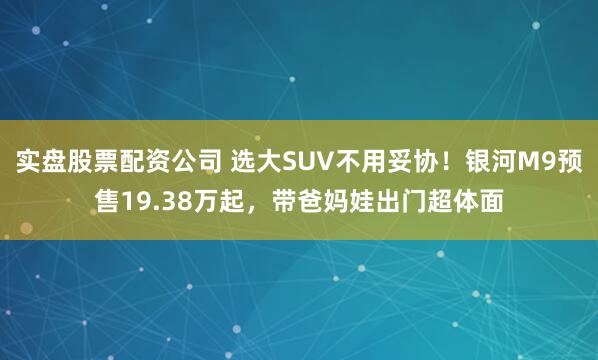 实盘股票配资公司 选大SUV不用妥协！银河M9预售19.38万起，带爸妈娃出门超体面