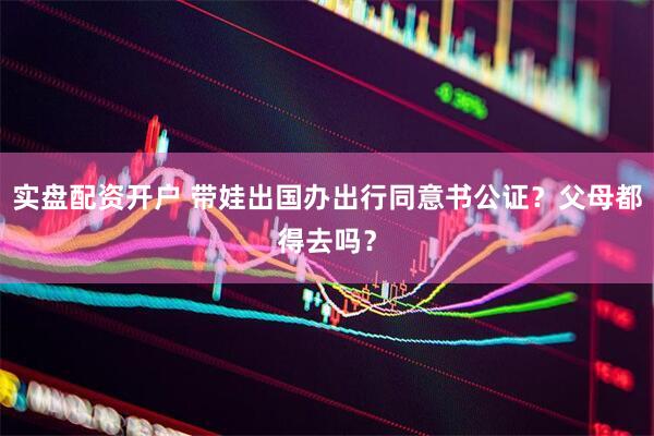 实盘配资开户 带娃出国办出行同意书公证？父母都得去吗？