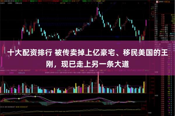 十大配资排行 被传卖掉上亿豪宅、移民美国的王刚，现已走上另一条大道