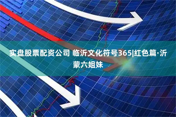 实盘股票配资公司 临沂文化符号365|红色篇·沂蒙六姐妹