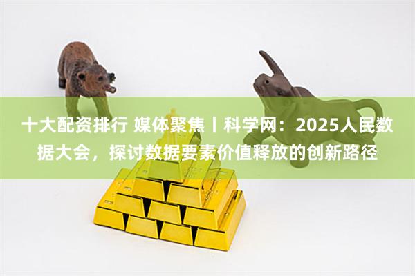 十大配资排行 媒体聚焦丨科学网：2025人民数据大会，探讨数据要素价值释放的创新路径