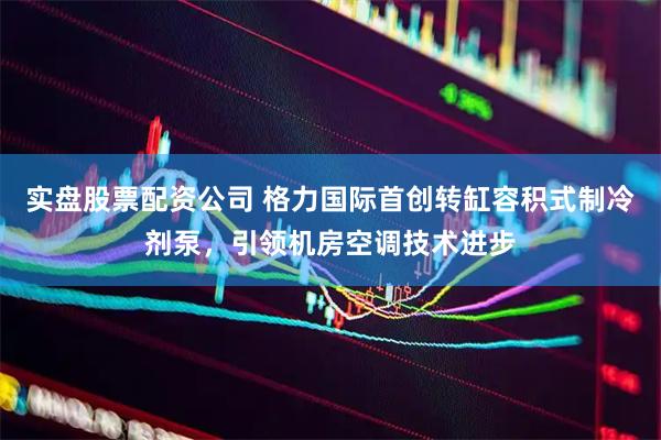 实盘股票配资公司 格力国际首创转缸容积式制冷剂泵，引领机房空调技术进步