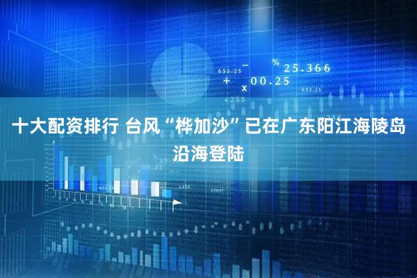十大配资排行 台风“桦加沙”已在广东阳江海陵岛沿海登陆