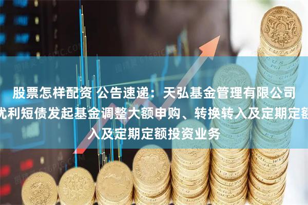 股票怎样配资 公告速递：天弘基金管理有限公司关于天弘优利短债发起基金调整大额申购、转换转入及定期定额投资业务