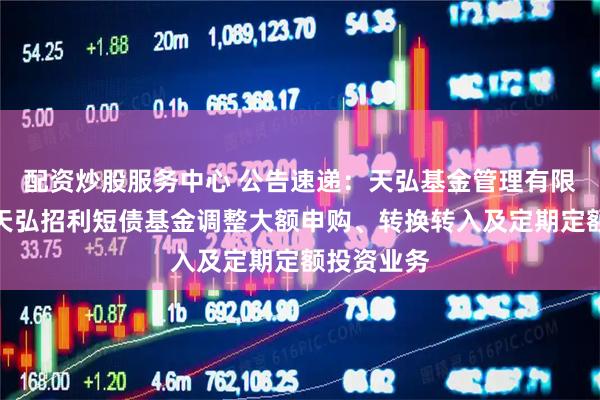 配资炒股服务中心 公告速递：天弘基金管理有限公司关于天弘招利短债基金调整大额申购、转换转入及定期定额投资业务