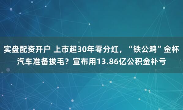实盘配资开户 上市超30年零分红，“铁公鸡”金杯汽车准备拔毛？宣布用13.86亿公积金补亏