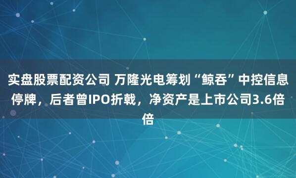 实盘股票配资公司 万隆光电筹划“鲸吞”中控信息停牌，后者曾IPO折戟，净资产是上市公司3.6倍