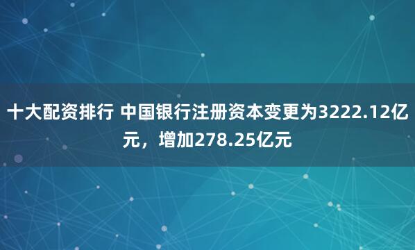 十大配资排行 中国银行注册资本变更为3222.12亿元，增加278.25亿元