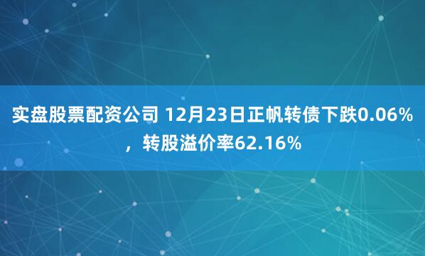 实盘股票配资公司 12月23日正帆转债下跌0.06%，转股溢价率62.16%